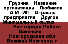 Грузчик › Название организации ­ Любимов А.И, ИП › Отрасль предприятия ­ Другое › Минимальный оклад ­ 38 000 - Все города Работа » Вакансии   . Новгородская обл.,Великий Новгород г.